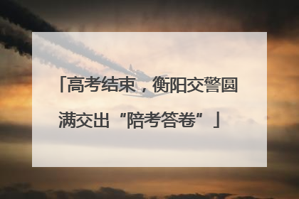 高考结束，衡阳交警圆满交出“陪考答卷”